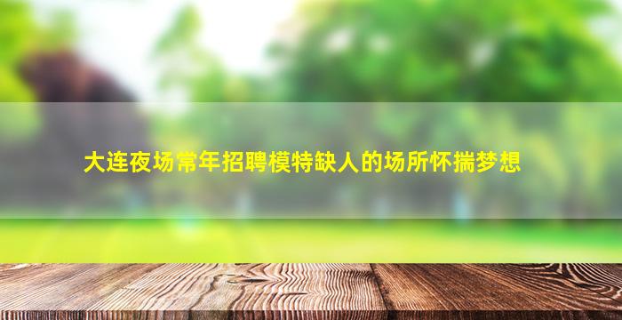 大连夜场常年招聘模特缺人的场所怀揣梦想